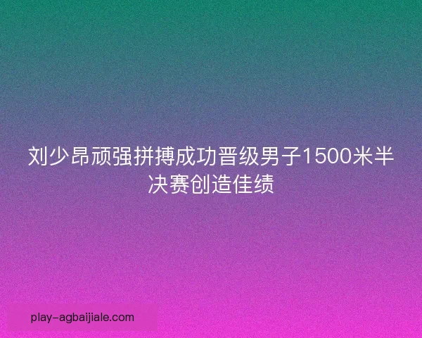 刘少昂顽强拼搏成功晋级男子1500米半决赛创造佳绩