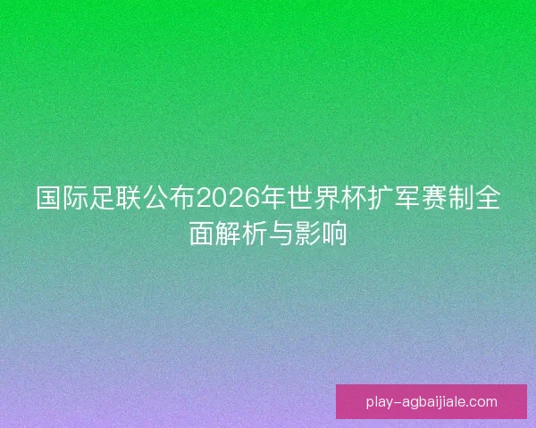 国际足联公布2026年世界杯扩军赛制全面解析与影响