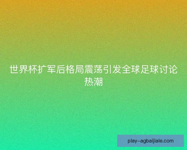 世界杯扩军后格局震荡引发全球足球讨论热潮