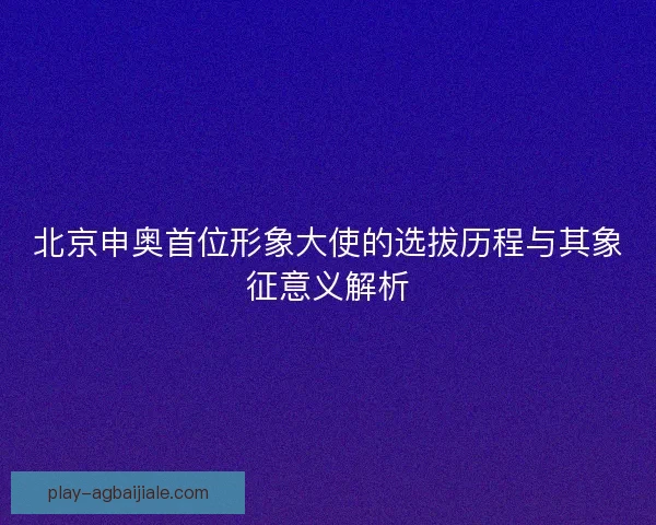 北京申奥首位形象大使的选拔历程与其象征意义解析